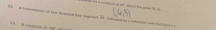 owed by a rotation of 90° about the point (2,3)
22. A translation of the directed line segment overline AF , followed by a reflection over the line x=1. 
23. A rotation of -90°