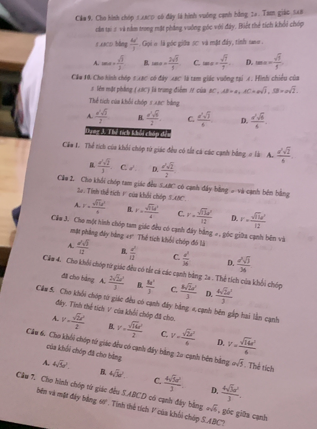 Câu 9, Cho hình chóp SABCD có đây là hình vuống cạnh bằng 24 . Tam giác SAB
cận tại # và nằm trong mặt phẳng vuởng góc với đây, Biết thể tích khổi chớp
s ABCD bǎng  4a^2/3 . Gọi h là góc giữa sơ và mặt đây, tính tang .
A. tan a= sqrt(3)/3 , B. tan a= 2sqrt(5)/5 . C. tan alpha = sqrt(7)/7 . D. tan alpha = sqrt(5)/5 .
Câu 10. Cho hình chóp S:ABC có đây XBC là tam giác vuỡng tại X. Hình chiều của
# lên mặt phẳng (ABC) là trung điểm H của BC , AB=a,AC=asqrt(3),SB=asqrt(2).
Thể tích của khối chớp 8 48C bằng
A.  a^2sqrt(3)/2  B.  a^3sqrt(6)/2 . C.  a^2sqrt(3)/6 . D.  a^3sqrt(6)/6 .
Dạng 3. Thể tích khổi chấp đêu
Cầu I. Thể tích của khối chóp tứ giác đều có tất cả các cạnh bằng # là A.  a^3sqrt(2)/6 .
B.  a^5sqrt(2)/3 . C. a^3. D.  a^2sqrt(2)/2 .
Câu 2. Cho khối chóp tam giác đều S.ABC có cạnh đáy bằng # và cạnh bên bằng
2. Tính thể tích F của khối chóp SABC.
A. V= sqrt(11)a^1/6  B. V= sqrt(11)d^3/4  C. V= sqrt(13)a^2/12  D. V= sqrt(11)a^2/12 
Câu 3. Cho một hình chóp tam giác đều có cạnh đây bằng 5, góc giữa cạnh bên và
mặt phầng đảy bằng 45° Thể tích khối chóp đó là
A.  a^2sqrt(3)/12  B.  a^5/12  C.  a^2/36 . D.  a^3sqrt(3)/36 .
Câu 4. Cho khối chóp tứ giác đều có tắt cá các cạnh bằng 2a . Thể tích của khối chóp
đã cho bàng A.  2sqrt(2)a^3/3  B.  8a^3/3  C.  8sqrt(2)a^3/3  D.  4sqrt(2)a^3/3 
Câu 5. Cho khối chóp tứ giác đều có cạnh đáy bằng #,cạnh bên gấp hai lần cạnh
đáy. Tính thể tích V của khối chóp đã cho.
A. V= sqrt(2)a^3/2  B. V= sqrt(14)a^3/2  C. V= sqrt(2)a^2/6  V= sqrt(14)a^5/6 
D.
Câu 6. Cho khối chóp tứ giác đều có cạnh đáy bằng 2# cạnh bên bằng asqrt(5). Thể tích
của khối chóp đã cho bằng
A. 4sqrt(5)a^3. B. 4sqrt(3)a^3. C.  4sqrt(5)a^3/3 .  4sqrt(3)a^2/3 .
D.
Câu 7. Cho hình chóp tứ giác đều S.ABCD có cạnh đây bằng asqrt(6) , góc giữa cạnh
bên và mặt đáy bằng 60°. Tính thế tích V của khối chúp S.ABC?