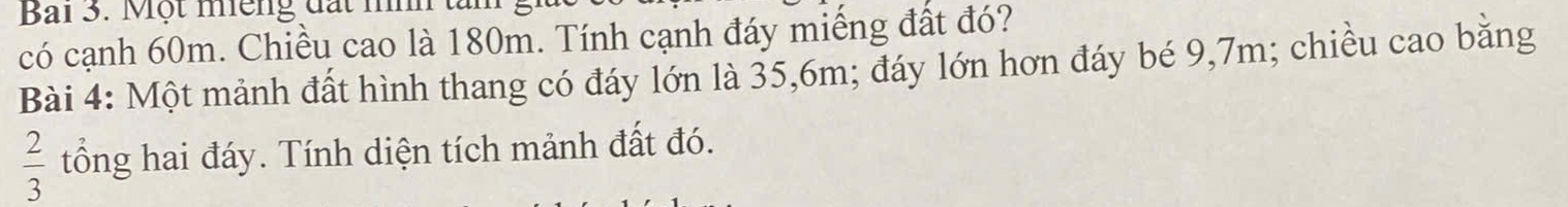 Bai 3. Một miếng đất nn 
có cạnh 60m. Chiều cao là 180m. Tính cạnh đáy miếng đất đó? 
Bài 4: Một mảnh đất hình thang có đáy lớn là 35, 6m; đáy lớn hơn đáy bé 9,7m; chiều cao bằng
 2/3  tổng hai đáy. Tính diện tích mảnh đất đó.