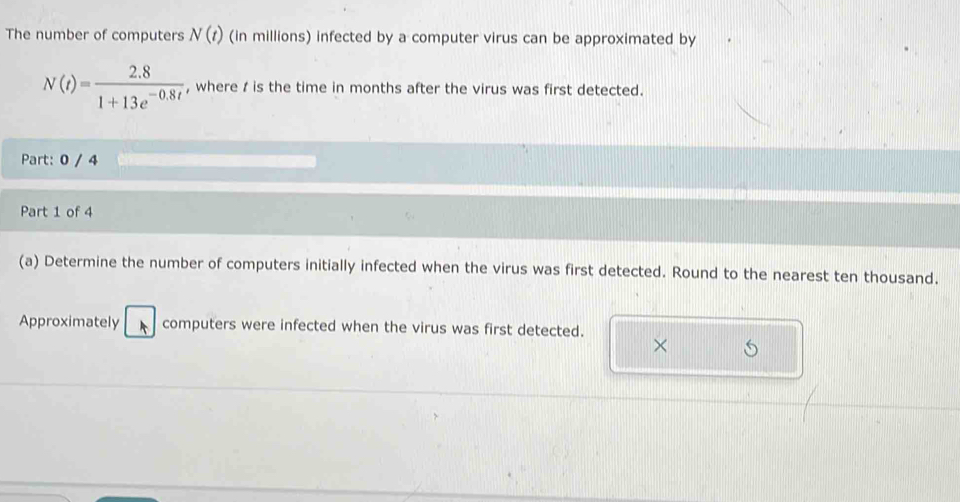 The number of computers N(t) (in millions) infected by a computer virus can be approximated by
N(t)= (2.8)/1+13e^(-0.8t)  , where / is the time in months after the virus was first detected. 
Part: 0 / 4 
Part 1 of 4 
(a) Determine the number of computers initially infected when the virus was first detected. Round to the nearest ten thousand. 
Approximately computers were infected when the virus was first detected. 
×