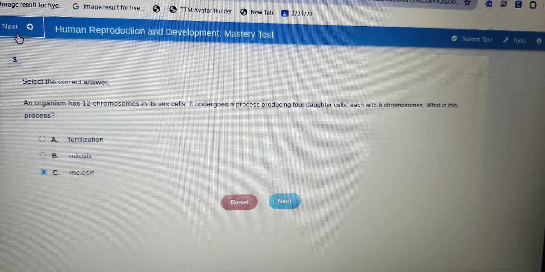 1E2X1Y×J0X1...
Image result for hye... Image result for hye... TTM Avatar Builde New Tab 2/21/23
Next Human Reproduction and Development: Mastery Test Submit Test Tools
3
Select the correct answer.
An organism has 12 chromosomes in its sex cells. It undergoes a process producing four daughter cells, each with 6 chromosomes. What is this
process?
A. fertilization
B. mitosis
C. meiosis
Reset Next