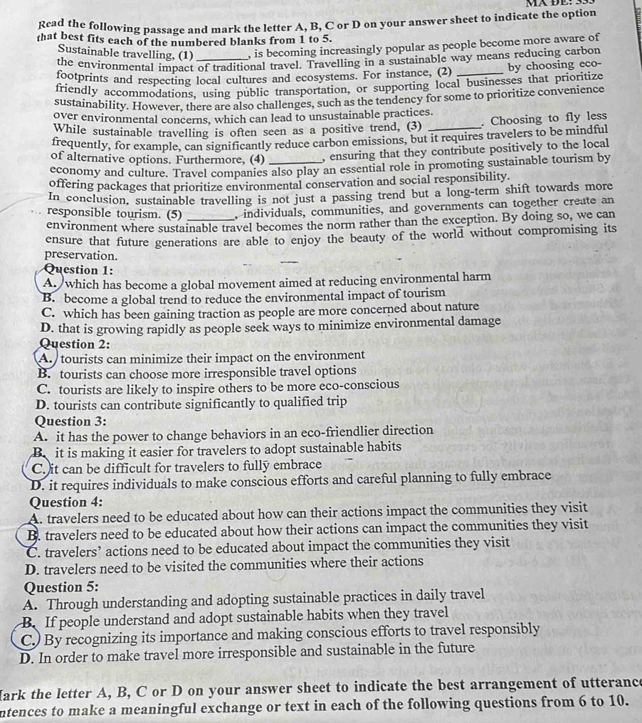 MÄ ĐE: 33.
Read the following passage and mark the letter A, B, C or D on your answer sheet to indicate the option
that best fits each of the numbered blanks from 1 to 5.
Sustainable travelling, (1) , is becoming increasingly popular as people become more aware of
the environmental impact of traditional travel. Travelling in a sustainable way means reducing carbon
footprints and respecting local cultures and ecosystems. For instance, (2) _by choosing eco-
friendly accommodations, using public transportation, or supporting local businesses that prioritize
sustainability. However, there are also challenges, such as the tendency for some to prioritize convenience
over environmental concerns, which can lead to unsustainable practices.
While sustainable travelling is often seen as a positive trend, (3) _. Choosing to fly less
frequently, for example, can significantly reduce carbon emissions, but it requires travelers to be mindful
of alternative options. Furthermore, (4) , ensuring that they contribute positively to the local
economy and culture. Travel companies also play an essential role in promoting sustainable tourism by
offering packages that prioritize environmental conservation and social responsibility.
In conclusion, sustainable travelling is not just a passing trend but a long-term shift towards more
responsible tourism. (5) , individuals, communities, and governments can together create an
environment where sustainable travel becomes the norm rather than the exception. By doing so, we can
ensure that future generations are able to enjoy the beauty of the world without compromising its
preservation.
Question 1:
A.  which has become a global movement aimed at reducing environmental harm
B. become a global trend to reduce the environmental impact of tourism
C. which has been gaining traction as people are more concerned about nature
D. that is growing rapidly as people seek ways to minimize environmental damage
Question 2:
A. tourists can minimize their impact on the environment
B. tourists can choose more irresponsible travel options
C. tourists are likely to inspire others to be more eco-conscious
D. tourists can contribute significantly to qualified trip
Question 3:
A. it has the power to change behaviors in an eco-friendlier direction
B  it is making it easier for travelers to adopt sustainable habits
C.)it can be difficult for travelers to fully embrace
D. it requires individuals to make conscious efforts and careful planning to fully embrace
Question 4:
A. travelers need to be educated about how can their actions impact the communities they visit
B. travelers need to be educated about how their actions can impact the communities they visit
C. travelers’ actions need to be educated about impact the communities they visit
D. travelers need to be visited the communities where their actions
Question 5:
A. Through understanding and adopting sustainable practices in daily travel
B. If people understand and adopt sustainable habits when they travel
C.) By recognizing its importance and making conscious efforts to travel responsibly
D. In order to make travel more irresponsible and sustainable in the future
Mark the letter A, B, C or D on your answer sheet to indicate the best arrangement of utterance
ntences to make a meaningful exchange or text in each of the following questions from 6 to 10.