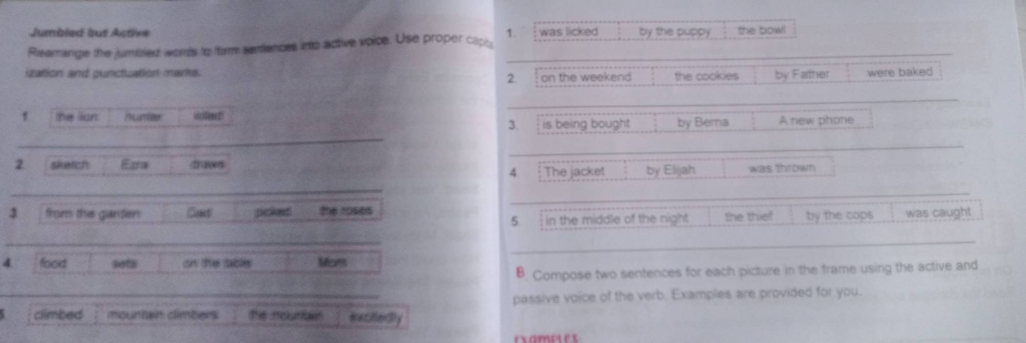 Jumbled but Active 
Reamange the jumtiled wors to form sentences into active voice. Use proper capl 1. was licked by the puppy the bow! 
ization and punctuation mare the cookies by Father were baked 
2. on the weekend 
f the lian Bunter sclert 
3. is being bought by Berna A new phone 
2 sketch Eara draws 
4. The jacket by Elijah was thrown 
3 from the garden Crest poked the roses was caught 
5. in the middle of the night the thief by the cops 
4 food sefs on the table Mam 
B. Compose two sentences for each picture in the frame using the active and 
passive voice of the verb. Examples are provided for you. 
climbed mountain dimbers the renae excifledly 
examples