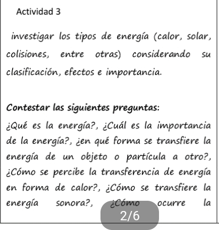 Actividad 3 
investigar los tipos de energía (calor, solar, 
colisiones, entre otras) considerando su 
clasificación, efectos e importancia. 
Contestar las siguientes preguntas: 
¿Qué es la energía?, ¿Cuál es la importancia 
de la energía?, ¿en qué forma se transfiere la 
energía de un objeto o partícula a otro?, 
¿Cómo se percibe la transferencia de energía 
en forma de calor?, ¿Cómo se transfiere la 
energía sonora?, ¿Cómo ocurre la
2/6