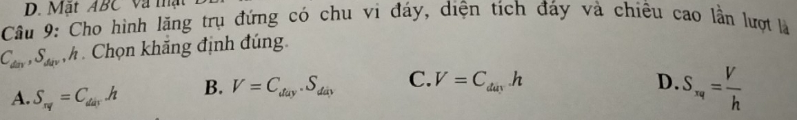 Mặt ABC Và mật
Câu 9: Cho hình lãng trụ đứng có chu vi đáy, diện tích đáy và chiều cao lần lượt là
C_dav, S_dav h Chọn khắng định đúng.
C.
A. S_rq=C_darh
B. V=C_day.S_day V=C_dayh D. S_xq= V/h 