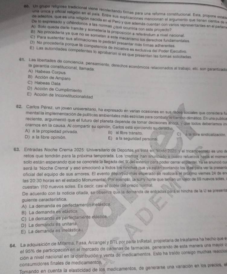 Un grupo religioso tradicional viene recolectando firmas para una reforma constitucional. Esta, propone estabe
una única y oficial religión en el país. Entre sus explicaciones mencionan el argumento que tienen cientos de l
de adeptos, que es una religión nacida en el Perú y que aderrás cuertan con varios representantes en el parlame
De lo expresado y ciñéndonos a las normas ¿qué ocurríría con este proyecto?
A) Solo queda darle tramite y someteria la proposición a referéndum a nivel nacional.
8) No procedería ya que no se someten a este mecanismo los derechos fundamentales.
C) Para sustentar sus afirmaciones le pedirán presentar más firmas adherentes.
D) No procedería porque la competencia de iniciativa es exclusiva del Poder Ejecutivo.
E) Las autoridades competentes lo aprobarian si es que presentan las formas solicitadas.
61. Las libertades de conciencia, pensamiento, derechos económicos relacionados al trabajo, etc. son garantizado
la garantia constitucional, llamada
A) Habeas Corpus
B) Acción de Amparo
C) Habeas Data
D) Acción de Cumplimiento
E) Acción de Inconstitucionalidad
62. Carlos Pérez, un joven universitario, ha expresado en varias ocasiones en sus redes sociales que considera fu
mental la implementación de políticas ambientales más estrictas para combatir el cambio climático. En una publica
reciente, argumentó que el futuro del planeta depende de tomar decisiones ahora, y que todos deberíamos in
crarnos en la causa. Al compartir su opinión, Carlos está ejerciendo su derecho:
A) a la propiedad privada. B) al libre tránsito. )   a la libre sindicalización.
D) a la libre opinión. E) a la seguridad personal.
63. Entradas Noche Crema 2025: Universitario de Deportes ya está en Modo 2025 y el tricampeonato es uno de
retos que tendrán para la próxima temporada. Los 'cremas' han anunciado a cuatro refuerzos hasta el momen
solo están esperando que se concrete la llegada del '9' del exteror para poder cerrar el clantel. Ya se anunció cu
será la 'Noche Crema' y eso emocionó a todos los hinches que ya están contando los días para ver la present
oficial del equipo de sus amores. El evento deportivo más esperado se realizara el próximo viemes 24 de en
las 20:30 horas en el estadio Monumental. Por ejemplo, la sur y norte que tenían un valor de 59 nuevos soles. 
cuestan 110 nuevos soles. Es decir, casi el doble del precio normal
De acuerdo con la noticia cítada, se observa que la demanda de entradas para el hincha de la U se presente
guiente característica.
A) La demanda es perfectamente inelástica.
B) La demanda es elástica.
C) La demanda es perfectamente elástica.
D) La demanda es unitaria.
E) La demanda es inelástica.
64. La adquisición de Mifarma, Fasa, Arcangel y BTL por parte InRetail, propietaría de Inkafarma ha hecho que e
el 95% de participación en el mercado de cádenas de farmacias, generando de esta manera una mayor e
ción a nivel nacional en la distribución y venta de medicamentos. Esto ha traido consigo muchas reacció
consumidores finales de medicamentos,
Tomando en cuenta la elasticidad de los medicamentos, de generarse una vanación en los precios, el