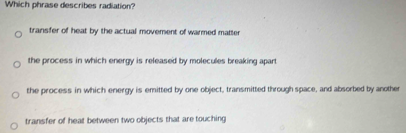 Which phrase describes radiation?
transfer of heat by the actual movement of warmed matter
the process in which energy is released by molecules breaking apart
the process in which energy is emitted by one object, transmitted through space, and absorbed by another
transfer of heat between two objects that are touching