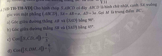 harđương tang ĐC và 2 m sqrt(31)
4 [NB-TH-TH-VD] Cho hình chóp S. ABCD có đáy ABCD là hình chữ nhật, cạnh SA vuông
góc với mặt phẳng (ABCD), SA=AB=a, AD=3a. Gọi M là trung điểm BC.
a) Góc giữa đường thẳng AB và (SAD) bằng 90°. 
b) Góc giữa đường thẳng SB và (SAD) bằng 45°.
c) cot ([S,CD,A])= 1/3 .
d) Cos([S.DM,A])= 6/7 .