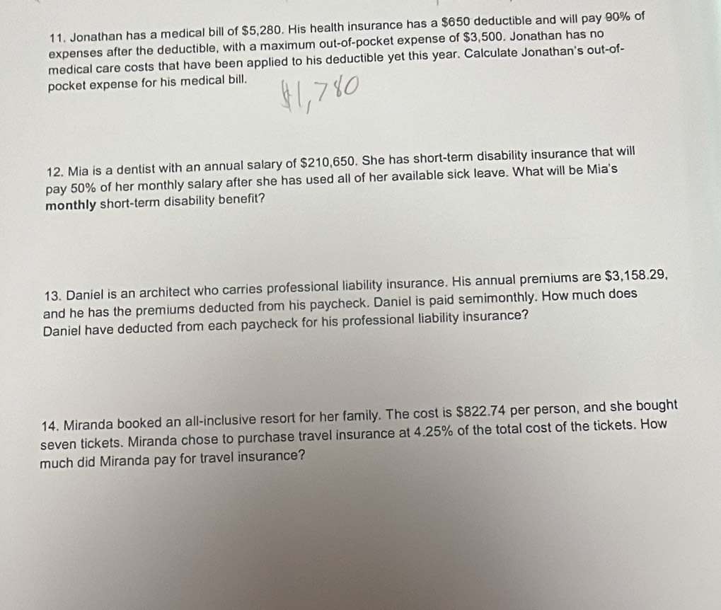 Jonathan has a medical bill of $5,280. His health insurance has a $650 deductible and will pay 90% of 
expenses after the deductible, with a maximum out-of-pocket expense of $3,500. Jonathan has no 
medical care costs that have been applied to his deductible yet this year. Calculate Jonathan's out-of- 
pocket expense for his medical bill. 
12. Mia is a dentist with an annual salary of $210,650. She has short-term disability insurance that will 
pay 50% of her monthly salary after she has used all of her available sick leave. What will be Mia's 
monthly short-term disability benefit? 
13. Daniel is an architect who carries professional liability insurance. His annual premiums are $3,158.29, 
and he has the premiums deducted from his paycheck. Daniel is paid semimonthly. How much does 
Daniel have deducted from each paycheck for his professional liability insurance? 
14. Miranda booked an all-inclusive resort for her family. The cost is $822.74 per person, and she bought 
seven tickets. Miranda chose to purchase travel insurance at 4.25% of the total cost of the tickets. How 
much did Miranda pay for travel insurance?