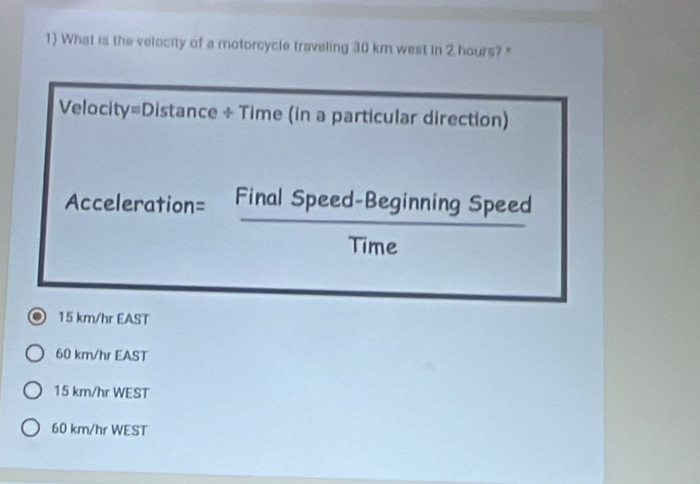 What is the velocity of a motorcycle traveling 30 km west in 2 hours?"
Velocity=Distance ÷ Time (in a particular direction)
Acceleration= Final Speed-Beginning Speed
Time
15 km/hr EAST
60 km/hr EAST
15 km/hr WEST
60 km/hr WEST