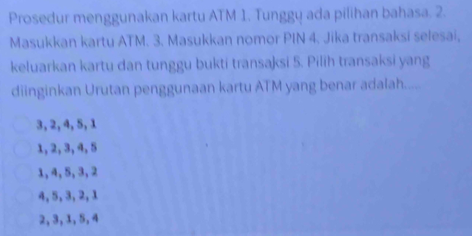 Prosedur menggunakan kartu ATM 1. Tunggų ada pilihan bahasa. 2.
Masukkan kartu ATM. 3. Masukkan nomor PIN 4. Jika transaksi selesai,
keluarkan kartu dan tunggu bukti transaksi 5. Pilih transaksi yang
diinginkan Urutan penggunaan kartu ATM yang benar adalah......
3, 2, 4, 5, 1
1, 2, 3, 4, 5
1, 4, 5, 3, 2
4, 5, 3, 2, 1
2, 3, 1, 5, 4