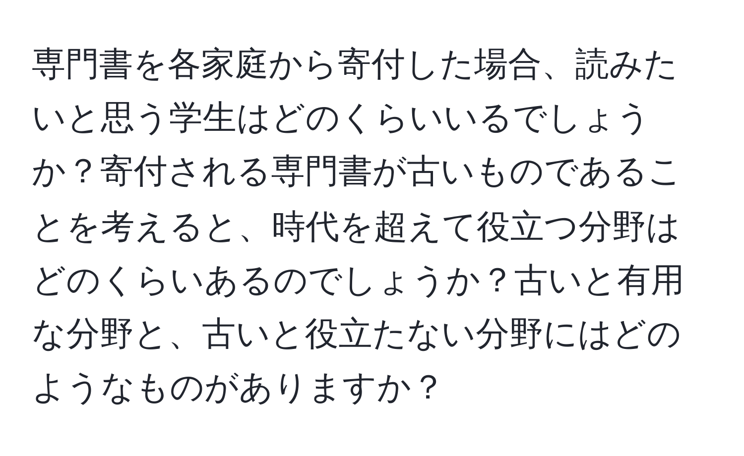 専門書を各家庭から寄付した場合、読みたいと思う学生はどのくらいいるでしょうか？寄付される専門書が古いものであることを考えると、時代を超えて役立つ分野はどのくらいあるのでしょうか？古いと有用な分野と、古いと役立たない分野にはどのようなものがありますか？