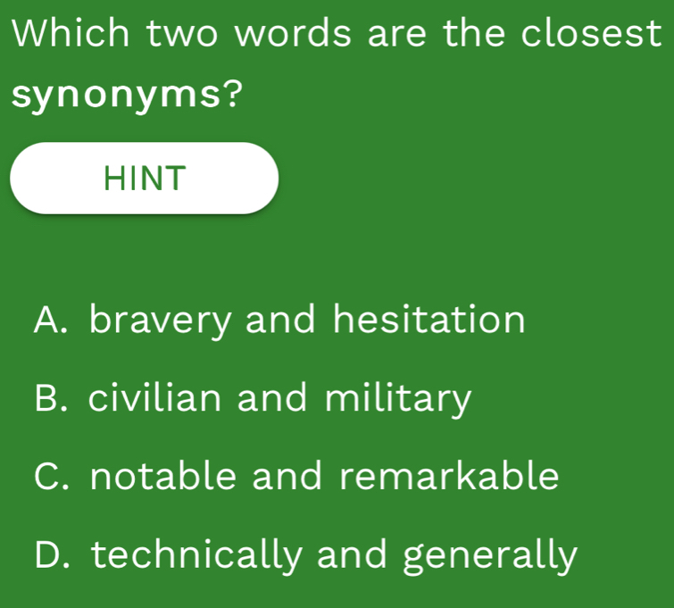 Which two words are the closest
synonyms?
HINT
A. bravery and hesitation
B. civilian and military
C. notable and remarkable
D. technically and generally