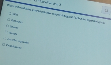 1 15 (Prince) Version 3
Which of the following quadrilaterals have congruent diagonals? Select the three that apply
Kites
Rectangles
Squares
Rhombi
Isosceles Trapezoids
Parallelograms