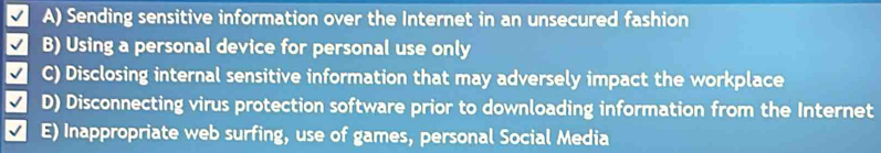 A) Sending sensitive information over the Internet in an unsecured fashion
B) Using a personal device for personal use only
C) Disclosing internal sensitive information that may adversely impact the workplace
D) Disconnecting virus protection software prior to downloading information from the Internet
E) Inappropriate web surfing, use of games, personal Social Media