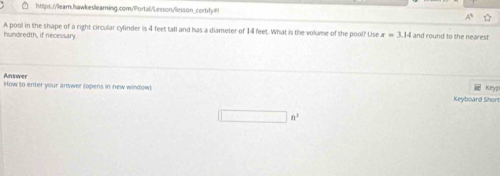 https://learn.hawkeslearning.com/Portal/Lesson/lesson_certify#! A^n 
A pool in the shape of a right circular cylinder is 4 feet tall and has a diameter of 14 feet. What is the volume of the pool? Use π =3.14 and round to the nearest 
hundredth, if necessary. 
Answer Keyp 
How to enter your answer (opens in new window) 
Keyboard Short
ft^2