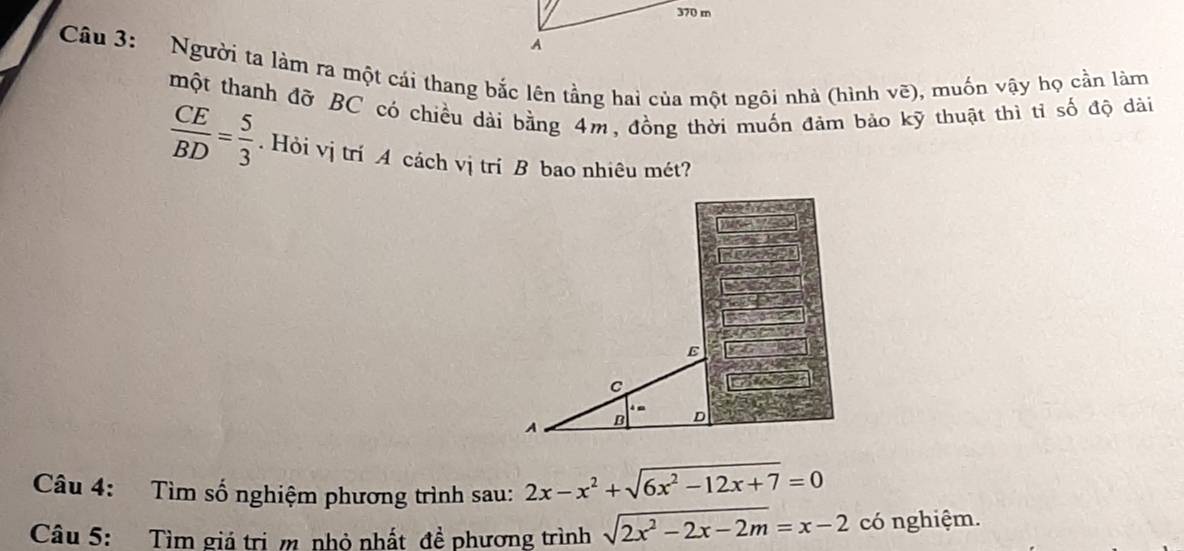 370 m
A
Câu 3: Người ta làm ra một cái thang bắc lên tầng hai của một ngôi nhà (hình vẽ), muốn vậy họ cần làm
một thanh đỡ BC có chiều dài bằng 4m, đồng thời muốn đảm bảo kỹ thuật thì tỉ số độ dài
 CE/BD = 5/3 . Hỏi vị trí A cách vị trí B bao nhiêu mét?
Câu 4: Tìm số nghiệm phương trình sau: 2x-x^2+sqrt(6x^2-12x+7)=0
Câu 5: Tìm giả trị m nhỏ nhất đề phương trình sqrt(2x^2-2x-2m)=x-2 có nghiệm.