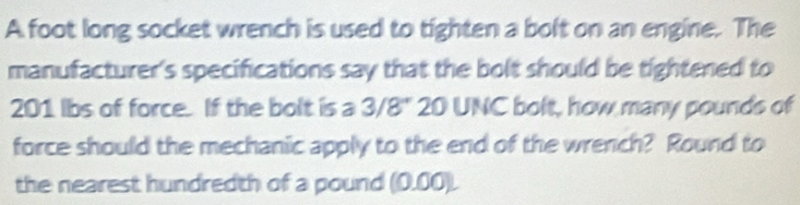 A foot long socket wrench is used to tighten a bolt on an engine. The 
manufacturer's specifications say that the bolt should be tightened to
201 lbs of force. If the bolt is a 3/8" 20 UNC bolt, how many pounds of 
force should the mechanic apply to the end of the wrench? Round to 
the nearest hundredth of a pound (0.00).