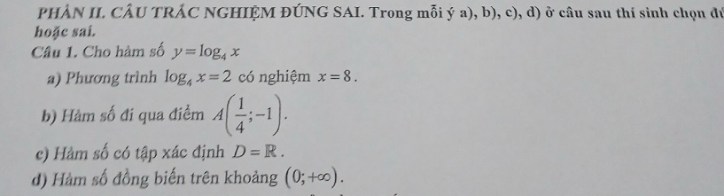 PHẢN II. CÂU TRÁC NGHIỆM ĐÚNG SAI. Trong mỗi ý a), b), c), d) ở câu sau thí sinh chọn đú 
hoặc sai. 
Câu 1. Cho hàm số y=log _4x
a) Phương trình log _4x=2 có nghiệm x=8. 
b) Hàm số đi qua điểm A( 1/4 ;-1). 
c) Hàm số có tập xác định D=R. 
d) Hàm số đồng biến trên khoảng (0;+∈fty ).