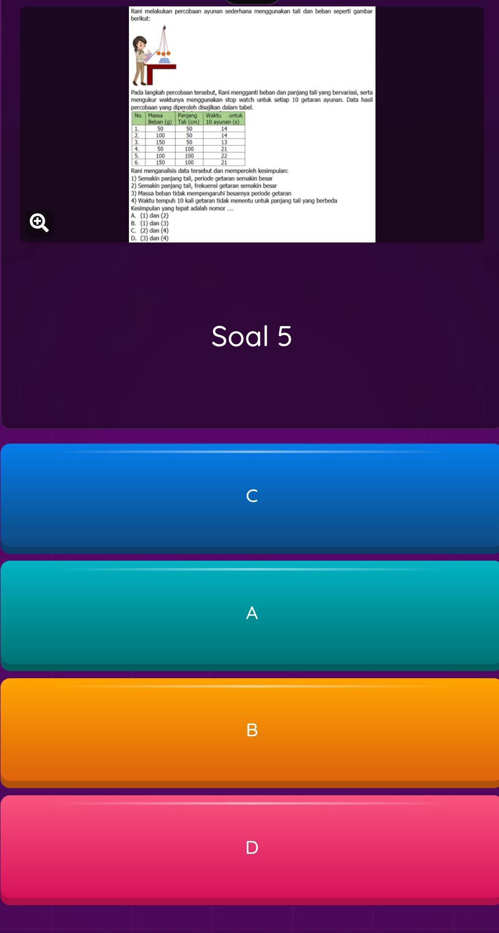 Rani melakukan percobaan ayunan sederhana menggunakan tali dan beban seperti gambar
berikut:
Pada langkah percobaan tersebut, Rani mengganti beban dan panjang tali yang bervariasi, serta
mengukur waktunya menggunakan stop watch untuk setiap 10 getaran ayunan. Data hasil
percobaan yang diperoleh disajikan dalam tabel.
1) Semakin panjang tali, periode getaran semakin besar
2) Semakin panjang tali, frekuensi getaran semakin besar
3) Massa beban tidak mempengaruhi besarnya periode getaran
4) Waktu tempuh 10 kali getaran tidak menentu untuk panjang tali yang berbeda
Kesimpulan yang tepat adalah nomor ....
A. (1) dan (2)
B. (1) dan (3)
C. (2) dan (4)
D. (3) dan (4)
Soal 5
A