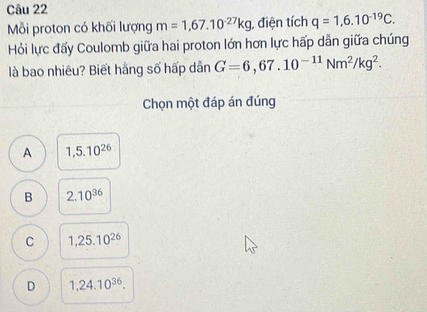 Mỗi proton có khối lượng m=1,67.10^(-27)kg , điện tích q=1,6.10^(-19)C. 
Hỏi lực đấy Coulomb giữa hai proton lớn hơn lực hấp dẫn giữa chúng
là bao nhiêu? Biết hằng số hấp dẫn G=6,67.10^(-11)Nm^2/kg^2. 
Chọn một đáp án đúng
A 1,5.10^(26)
B 2.10^(36)
C 1,25.10^(26)
D 1,24.10^(36).