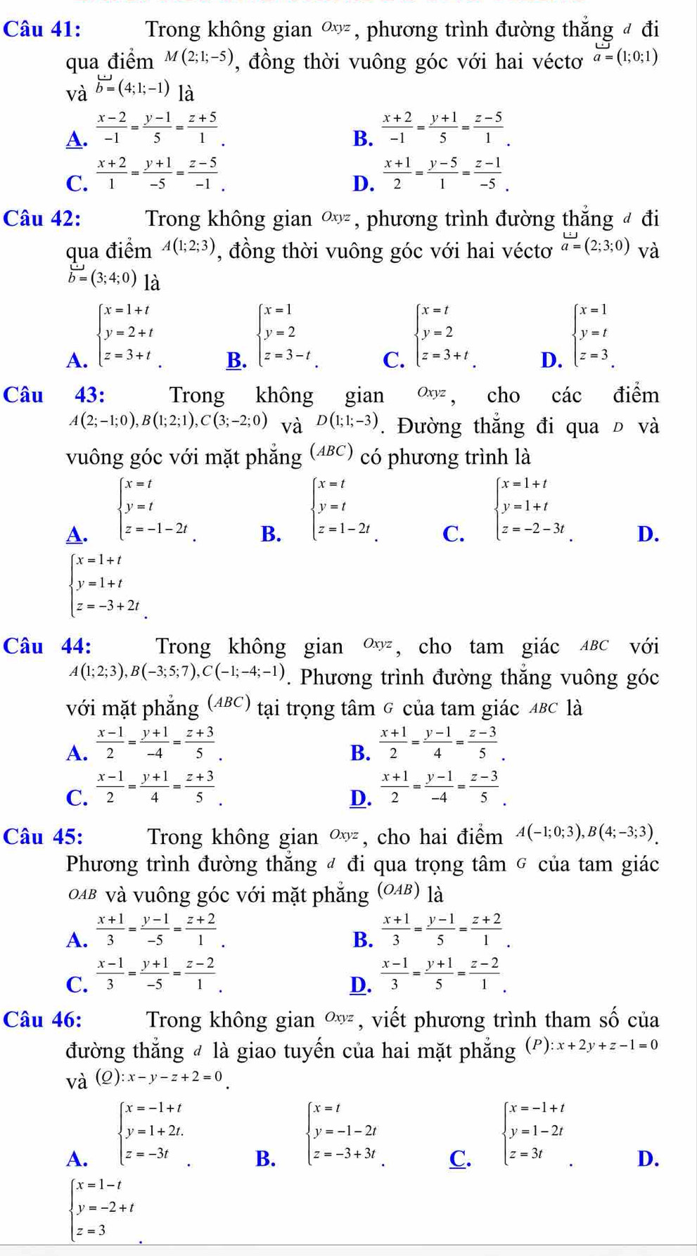 Trong không gian Oxyz , phương trình đường thắng đ đi
qua điểm M(2;1;-5) , đồng thời vuông góc với hai véctơ a=(1;0;1)
và vector b=(4;1;-1) là
A.  (x-2)/-1 = (y-1)/5 = (z+5)/1 .  (x+2)/-1 = (y+1)/5 = (z-5)/1 .
B.
C.  (x+2)/1 = (y+1)/-5 = (z-5)/-1 .  (x+1)/2 = (y-5)/1 = (z-1)/-5 .
D.
Câu 42: Trong không gian ∞, phương trình đường thẳng đ đi
qua điểm A(1;2;3) , đồng thời vuông góc với hai véctơ a=(2;3;0) và
vector b=(3;4;0) là
A. beginarrayl x=1+t y=2+t z=3+tendarray.
B. beginarrayl x=1 y=2 z=3-tendarray.
C. beginarrayl x=t y=2 z=3+tendarray.
D. beginarrayl x=1 y=t z=3endarray.
Câu  43: Trong không gian O   n cho cdot ac điểm
oxyz
A(2;-1;0),B(1;2;1),C(3;-2;0) và D(1;1;-3). Đường thắng đi qua Đ và
vuông góc với mặt phẳng (ABC) có phương trình là
A. beginarrayl x=t y=t z=-1-2tendarray.
B. beginarrayl x=t y=t z=1-2tendarray.
C. beginarrayl x=1+t y=1+t z=-2-3tendarray.
D.
beginarrayl x=1+t y=1+t z=-3+2tendarray.
Câu 44: Trong không gian Oxyz , cho tam giác ABC với
A(1;2;3),B(-3;5;7),C(-1;-4;-1) *. Phương trình đường thắng vuông góc
với mặt phẳng (ABC) tại trọng tâm G của tam giác 4BC là
A.  (x-1)/2 = (y+1)/-4 = (z+3)/5 .  (x+1)/2 = (y-1)/4 = (z-3)/5 .
B.
C.  (x-1)/2 = (y+1)/4 = (z+3)/5 .
D.  (x+1)/2 = (y-1)/-4 = (z-3)/5 .
Câu 45: Trong không gian Oxyz , cho hai điểm A(-1;0;3),B(4;-3;3).
Phương trình đường thăng đ đi qua trọng tâm σ của tam giác
OAb và vuông góc với mặt phẳng (OAB) 12
A.  (x+1)/3 = (y-1)/-5 = (z+2)/1 .  (x+1)/3 = (y-1)/5 = (z+2)/1 .
B.
C.  (x-1)/3 = (y+1)/-5 = (z-2)/1 .  (x-1)/3 = (y+1)/5 = (z-2)/1 .
D.
Câu 46: Trong không gian Oxyz , viết phương trình tham shat O của
đường thẳng đ là giao tuyến của hai mặt phẳng (P) :x+2y+z-1=0
và (Q):x-y-z+2=0
A. beginarrayl x=-1+t y=1+2t. z=-3tendarray.
B. beginarrayl x=t y=-1-2t z=-3+3tendarray.
C. beginarrayl x=-1+t y=1-2t z=3tendarray.
D.
beginarrayl x=1-t y=-2+t z=3endarray.