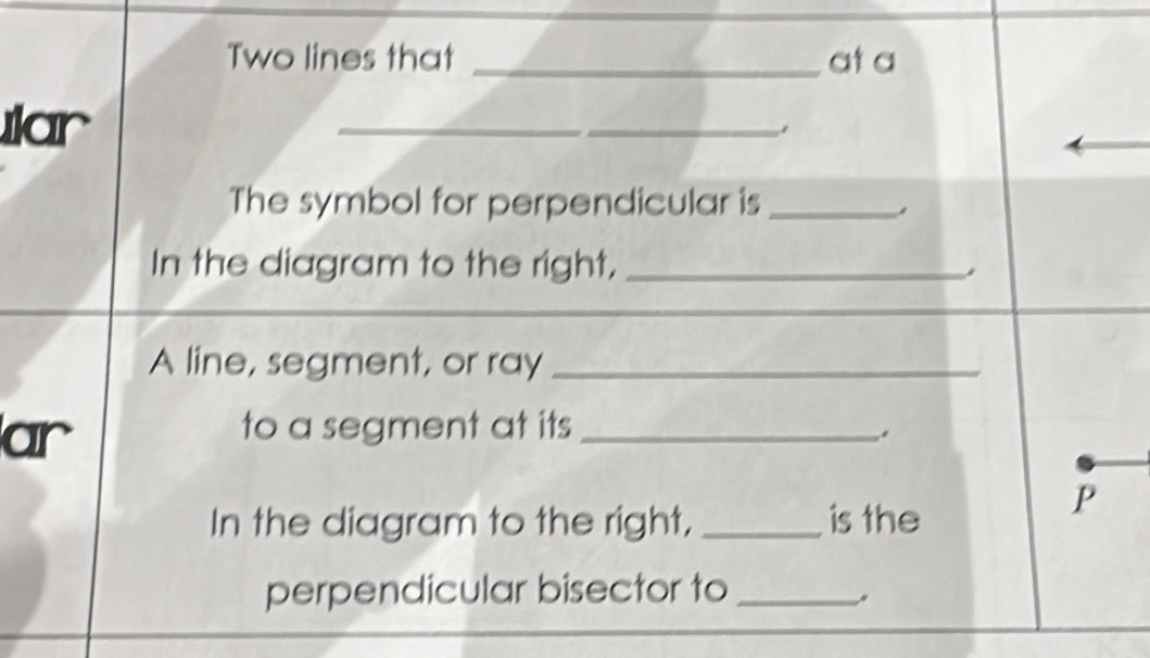 Two lines that _at a 
ılar 
_ 
The symbol for perpendicular is_ 
In the diagram to the right,_ 
A line, segment, or ray_ 
ar 
to a segment at its_ 
.. 
In the diagram to the right, _is the 
P 
perpendicular bisector to_