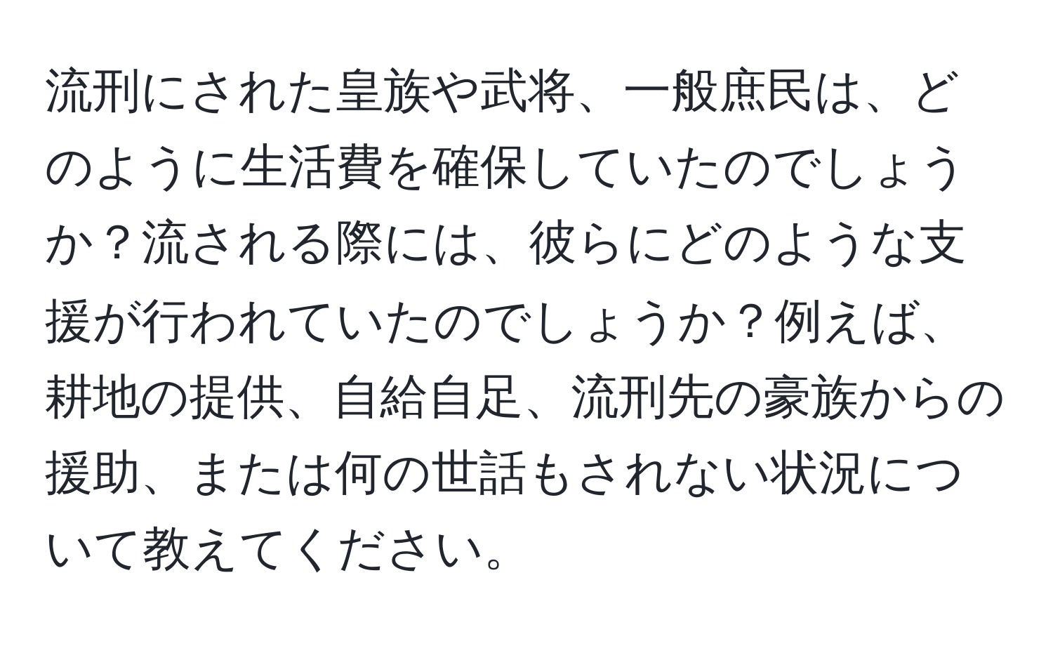 流刑にされた皇族や武将、一般庶民は、どのように生活費を確保していたのでしょうか？流される際には、彼らにどのような支援が行われていたのでしょうか？例えば、耕地の提供、自給自足、流刑先の豪族からの援助、または何の世話もされない状況について教えてください。