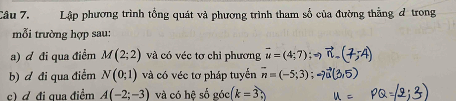 Lập phương trình tổng quát và phương trình tham số của đường thẳng đ trong 
mỗi trường hợp sau: 
a) d đi qua điểm M(2;2) và có véc tơ chỉ phương vector u=(4;7)
b) d đi qua điểm N(0;1) và có véc tơ pháp tuyến vector n=(-5;3)
c) đ đi qua điểm A(-2;-3) và có hệ số góc (k=3,)