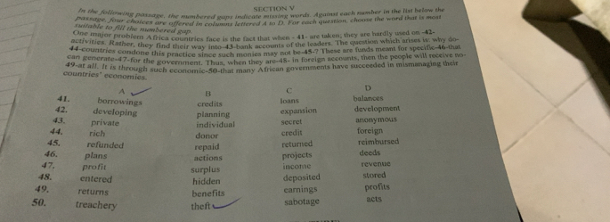 ba she following passage, the mumbered gaps indicale mring words. Against each number in the list below the
iuttanne, four choices are offered in columns lettered 4 to D. For each question, choose the word that is most
suitable to fill the numbered gap .
gone major problem Africa countries face is the fact that when - 41 - are taken; they are hardly used on - 42 -
fivities. Rather, they find their way into 43 bank accounts of the leaders. The question which arises is; why do
nf countries condone this practice since such monies may not be 45 -? These are funds meant for specific- 46 -that
49 Renerate- 47 -for the government. Thus, when they are- 48 - in foreign accounts, then the people will receive no
19 -at all. It is through such economic- 50 -that many African goverments have succeeded in mismanaging their
countries' economies.
A B c D
41. borrowings credits
loans balances
42. developing planning
43. private individual expansion secret development anonymous
44. rich foreign
45. refunded repaid donor credit returned reimbursed
46. plans actions projects deeds
47. profit
48. entered surplus hidden deposited income revenue stored
49. returns benefits earnings profits
50. treachery theft sabotage acts