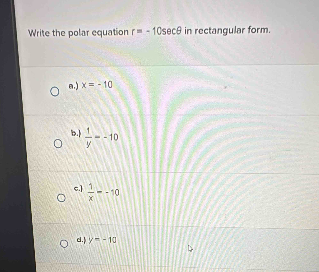 Write the polar equation r=-10sec θ in rectangular form.
a.) x=-10
b.)  1/y =-10
c.)  1/x =-10
d.) y=-10