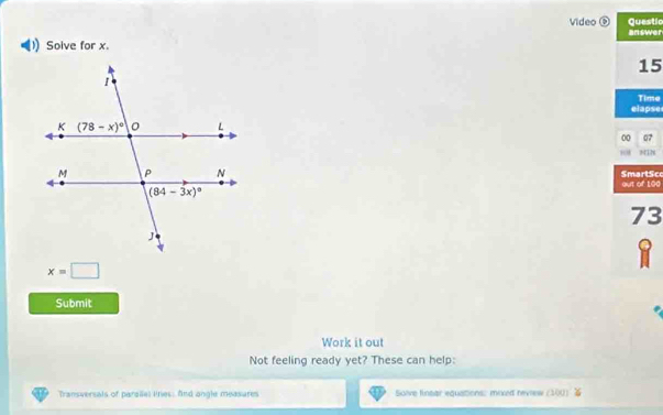 Video Questic
Solve for x. answer
15
Time
elapse
00 07
NIN
out of 100 SmartSco
73
x=□
Submit
Work it out
Not feeling ready yet? These can help:
Transversals of paralel lines: fnd angle measures Solve finsar equations: mixed nevrew (100)