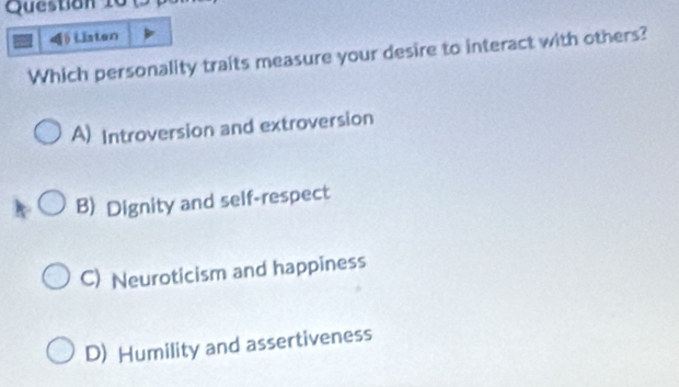 Questian 10 0
Listen
Which personality traits measure your desire to interact with others?
A) Introversion and extroversion
B Dignity and self-respect
C) Neuroticism and happiness
D) Humility and assertiveness