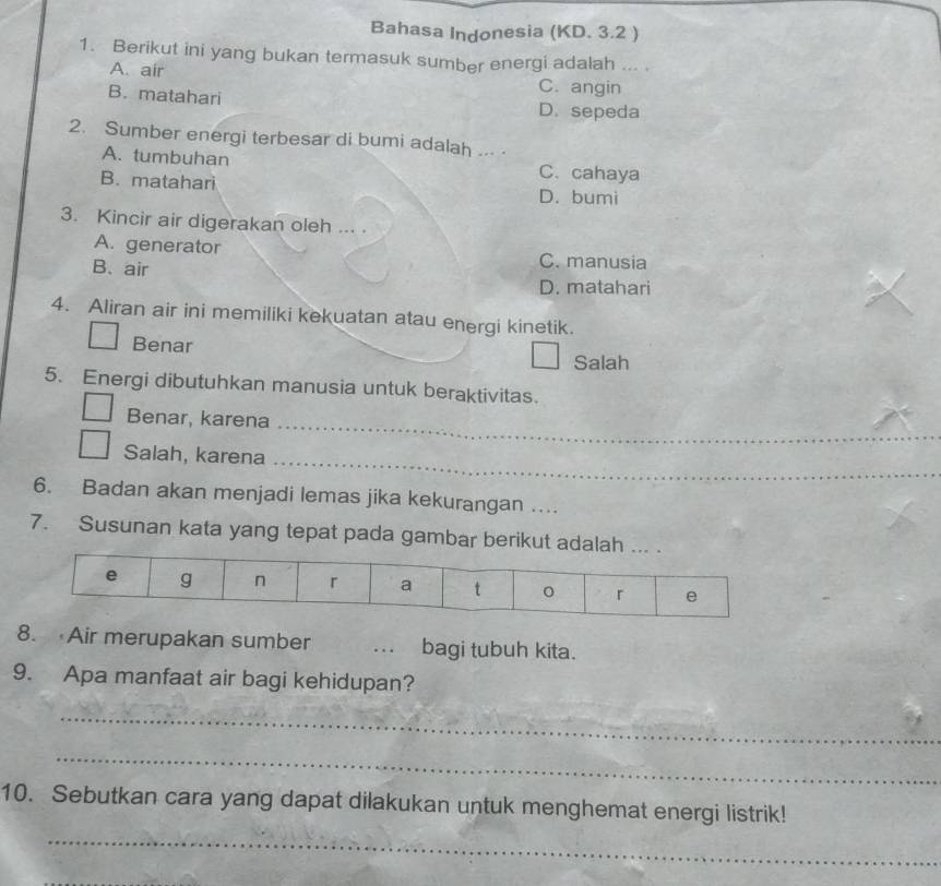 Bahasa Indonesia (KD. 3.2 )
1. Berikut ini yang bukan termasuk sumber energi adalah ... .
A. air C. angin
B. matahari D. sepeda
2. Sumber energi terbesar di bumi adalah ... .
A. tumbuhan C. cahaya
B. matahari D. bumi
3. Kincir air digerakan oleh ... .
A. generator
B. air
C. manusia
D. matahari
4. Aliran air ini memiliki kekuatan atau energi kinetik.
Benar
Salah
5. Energi dibutuhkan manusia untuk beraktivitas.
Benar, karena_
Salah, karena_
6. Badan akan menjadi lemas jika kekurangan ....
7. Susunan kata yang tepat pada gambar berikut adala
8. Air merupakan sumber . bagi tubuh kita.
9. Apa manfaat air bagi kehidupan?
_
_
10. Sebutkan cara yang dapat dilakukan untuk menghemat energi listrik!
_