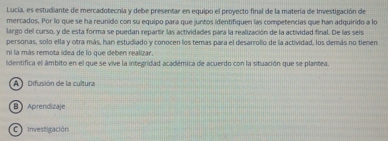 Lucía, es estudiante de mercadotecnia y debe presentar en equipo el proyecto final de la materia de Investigación de
mercados. Por lo que se ha reunido con su equipo para que juntos identifiquen las competencias que han adquirido a lo
largo del curso, y de esta forma se puedan repartir las actividades para la realización de la actividad final. De las seis
personas, solo ella y otra más, han estudiado y conocen los temas para el desarrollo de la actividad, los demás no tienen
ni la más remota idea de lo que deben realizar.
Identifica el ámbito en el que se vive la integridad académica de acuerdo con la situación que se plantea.
A) Difusión de la cultura
B Aprendizaje
C Investigación