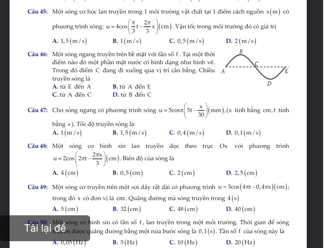 Một sóng cơ học lan truyền trong 1 môi trường vật chất tại 1 điểm cách nguồn x(m) có
phương trình sóng: u=4cos ( π /3 t- 2π /3 x)(cm). Vận tốc trong môi trường đó có giá trị
A. 1,5 (m /s) B. 1(m /s) C. 0,5(m/s) D. 2(m/s)
Câu 46: Một sóng ngang truyền trên bề mặt với tần số f . Tại một thời
điểm nào đó một phần mặt nước có hình dạng như hình vẽ.
Trong đó điểm C đang đi xuống qua vị trí cân bằng. Chiều
truyền sóng là
A. từ E đến A B. từ A đến E
C. từ A đến C D. từ B đến C
Câu 47: Cho sóng ngang có phương trình sóng u=5cos π (5t- x/30 )(mm), ,(x tính bằng cm,t tính
bằng s ). Tốc độ truyền sóng là:
A. 1(m/s) B. 1 ,5(m/s) C. 0,4(m / s) D. 0,1(m/s)
Câu 48: Một sóng cơ hình sin lan truyền dọc theo trục Ox với phương trình
u=2cos (2π t- 2π x/3 )(cm). Biên độ của sóng là
A. 4(cm) B. 0,5 (cm) C. 2(cm) D. 2,5 (cm)
Câu 49: Một sóng cơ truyền trên một sợi dây rất dài có phương trình u=3cos (4π t-0,4π x)(cm);
trong đó x có đơn vị là cm. Quãng đường mà sóng truyền trong 4(s)
A. 5 (cm) B. 32 (cm) C. 48 (cm) D. 40 (cm)
Câu 50:  Một sóng cơ hình sin có tần số f , lan truyền trong một môi trường. Thời gian để sóng
Tâi lài tộ cên được quãng đường bằng một nửa bước sóng là 0,1(s). Tân số f của sóng này là
A. 0,05(Hz) B. 5(Hz) C. 10(Hz) D. 20(Hz)