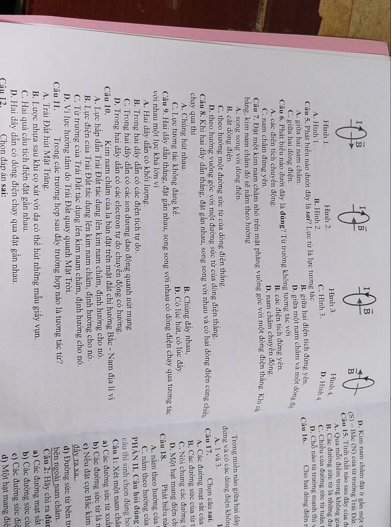 D. Kim nam châm đặt ở gần một
5 (S) - Bắc (N) của từ trường Trái Đất.
Câu 15. Tính chất nào sau đây của đ
A. Qua mỗi điểm trong không gia
Hình 4,
Hình 1. Hình 2. Hình 3. B. Các đường sức từ là những đư
A. Hình 1. B. Hình 2. C. Hình 3. D. Hình 4 C. Chiều của đường sức từ tuân
Câu 5. Phát biểu nào dưới đây là sai? Lực từ là lực tương tác D. Chỗ nào từ trường mạnh thì v
B. giữa hai điện tích đứng yên. Câu 16. Cho hai dòng điện r
A. giữa hai nam châm. D. giữa một nam châm và một dòng đia
C. giữa hai dòng điện.
Câu 6. Phát biểu nào dưới đây là đúng? Từ trường không tương tác với
A. các điện tích chuyển động. B các điện tích đứng yên,
C. nam châm đứng yên. D. nam châm chuyển động
Câu 7. Đặt một kim nam châm nhỏ trên mặt phăng vuông góc với một dòng điện thăng. Khi cả
bằng, kim nam châm đó sẽ nằm theo hướng
A. song song với dòng điện.
B. cắt đòng điện. Trong miền nào giữa hai dây
C. theo hướng một đường sức từ của dòng điện thắng. đứng và có các dòng điện khôn
D. theo hướng vuông góc với một đường sức từ của dòng điện thắng. A. 1 và 3.
Câu 8. Khi hai dây dẫn thăng, đặt gần nhau, song song với nhau và có hai dòng điện cùng chiếu Câu 17. Chọn câu sai.
chạy qua thì A. Các đường mạt sắt của
A. Chúng hút nhau. B. Chúng đẩy nhau, B. Các đường sức của từ t
C. Lực tương tác không đáng kế. D. Có lúc hút, có lúc đây.  C.  Nói chung các đường 
Câu 9. Hai dây dẫn thắng, đặt gần nhau, song song với nhau có dòng điện chạy qua tương tác D. Một hạt mang điện ch
với nhau một lực khá lớn vì Câu 18. Phát biểu nà
A. nằm theo hướng của
A. Hai dây dẫn có khối lượng.
B. Trong hai dây dẫn có các điện tích tự do. C. nằm theo hướng của
C. Trong hai dây dẫn có các ion dương dao động quanh nút mạng  PHÀN II. Câu hỏi đúng
D. Trong hai dây dẫn có các electron tự do chuyển động có hướng. câu thí sinh chọn đúng ho
Câu 10. Kim nam châm của la bàn đặt trên mặt đất chi hướng Bắc - Nam địa lí vì  Câu 1: Xét một nam chân
A. Lực hấp dẫn Trái Đất tác dụng lên kim nam châm, định hướng cho nó. a) Các đường sức từ xuất
B. Lực điện của Trái Đất tác dụng lên kim nam châm, định hướng cho nó. b) Các đường sức từ là n
C. Từ trường của Trái Đất tác dụng lên kim nam châm, định hướng cho nó. c) Nếu đặt cực Bắc kim
đầy ra xa.
D. Vì lực hướng tâm do Trái Đất quay quanh Mặt Trời.
Câu 11.  Trong các trường họp sau đây trường hợp nào là tương tác từ? d) Đường sức từ bên tr
bên ngoài nam châm.
A. Trái Đất hút Mặt Trăng.  Câu 2: Hãy chỉ ra đún
B. Lược nhựa sau khi cọ xát với dạ có thể hút những mẫu giấy vụn. a) Các đường mạt sắt
C. Hai quả cầu tích điện đặt gần nhau. b) Các đường sức của
D. Hai dây dẫn có dòng điện chạy qua đặt gần nhau. c) Các đường sức điể
Câu 12.  Chon đáp án sai: d) Một hạt mang điệ