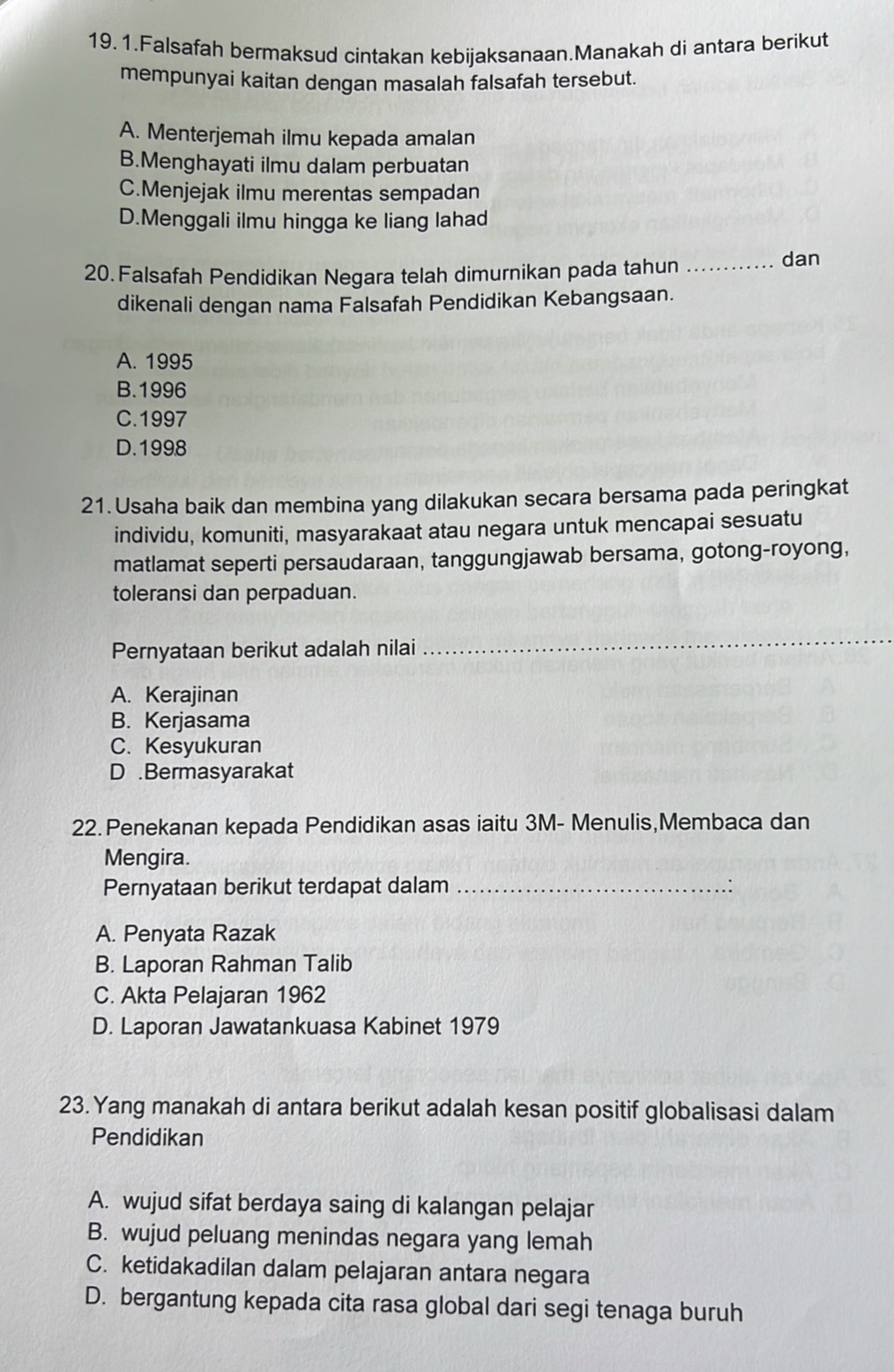 Falsafah bermaksud cintakan kebijaksanaan.Manakah di antara berikut
mempunyai kaitan dengan masalah falsafah tersebut.
A. Menterjemah ilmu kepada amalan
B.Menghayati ilmu dalam perbuatan
C.Menjejak ilmu merentas sempadan
D.Menggali ilmu hingga ke liang lahad
20. Falsafah Pendidikan Negara telah dimurnikan pada tahun _dan
dikenali dengan nama Falsafah Pendidikan Kebangsaan.
A. 1995
B.1996
C.1997
D.1998
21. Usaha baik dan membina yang dilakukan secara bersama pada peringkat
individu, komuniti, masyarakaat atau negara untuk mencapai sesuatu
matlamat seperti persaudaraan, tanggungjawab bersama, gotong-royong,
toleransi dan perpaduan.
Pernyataan berikut adalah nilai
_
A. Kerajinan
B. Kerjasama
C. Kesyukuran
D .Bermasyarakat
22.Penekanan kepada Pendidikan asas iaitu 3M - Menulis,Membaca dan
Mengira.
Pernyataan berikut terdapat dalam_
A. Penyata Razak
B. Laporan Rahman Talib
C. Akta Pelajaran 1962
D. Laporan Jawatankuasa Kabinet 1979
23. Yang manakah di antara berikut adalah kesan positif globalisasi dalam
Pendidikan
A. wujud sifat berdaya saing di kalangan pelajar
B. wujud peluang menindas negara yang lemah
C. ketidakadilan dalam pelajaran antara negara
D. bergantung kepada cita rasa global dari segi tenaga buruh