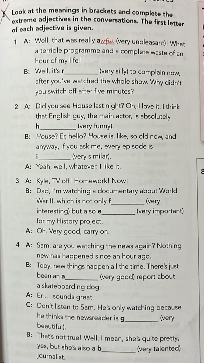 Look at the meanings in brackets and complete the
extreme adjectives in the conversations. The first letter
of each adjective is given.
1 A: Well, that was really awful (very unpleasant)! What
a terrible programme and a complete waste of an
hour of my life!
B: Well, it's r_ (very silly) to complain now,
after you’ve watched the whole show. Why didn’t
you switch off after five minutes?
2 A: Did you see House last night? Oh, I love it. I think
that English guy, the main actor, is absolutely
h_ (very funny).
B: House? Er, hello? House is, like, so old now, and
anyway, if you ask me, every episode is
_(very similar).
A: Yeah, well, whatever. I like it.
8
3 A: Kyle, TV off! Homework! Now!
B: Dad, I'm watching a documentary about World
War II, which is not only f_ (very
interesting) but also e_ (very important)
for my History project.
A: Oh. Very good, carry on.
4 A: Sam, are you watching the news again? Nothing
new has happened since an hour ago.
B: Toby, new things happen all the time. There's just
been an a_ (very good) report about
a skateboarding dog.
A: Er ... sounds great.
C: Don't listen to Sam. He's only watching because
he thinks the newsreader is g_ (very
beautiful).
B: That's not true! Well, I mean, she's quite pretty,
yes, but she's also a b_ (very talented)
journalist.