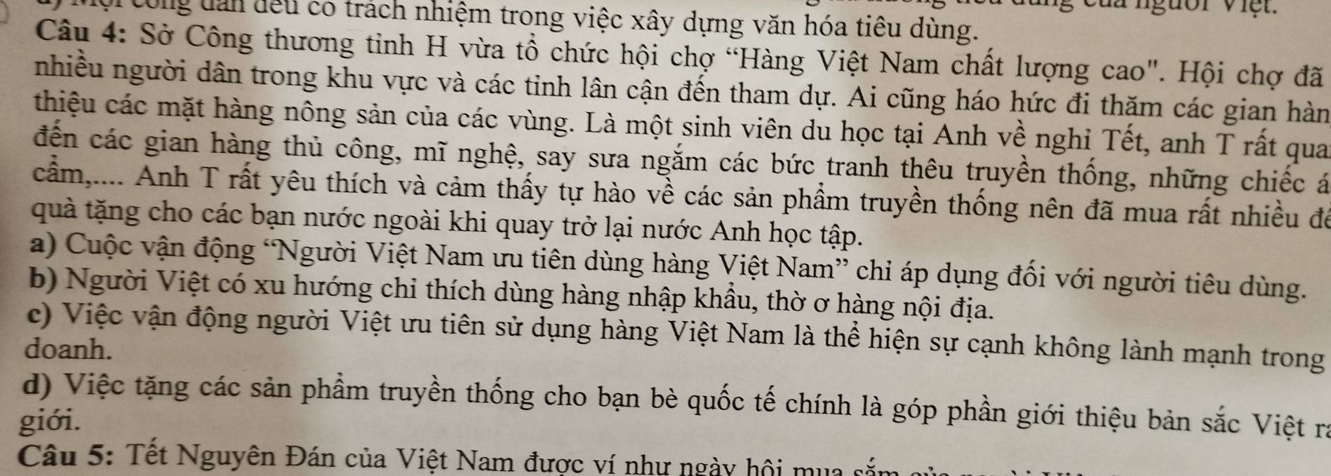 Mg của người Việt. 
ội công dan đếu có trách nhiệm trong việc xây dựng văn hóa tiêu dùng. 
Câu 4: Sở Công thương tinh H vừa tổ chức hội chợ “Hàng Việt Nam chất lượng cao". Hội chợ đã 
nhiều người dân trong khu vực và các tỉnh lân cận đến tham dự. Ai cũng háo hức đi thăm các gian hàn 
thiệu các mặt hàng nông sản của các vùng. Là một sinh viên du học tại Anh về nghi Tết, anh T rất qua 
đến các gian hàng thủ công, mĩ nghệ, say sưa ngắm các bức tranh thêu truyền thống, những chiếc á 
cầm,.... Anh T rất yêu thích và cảm thấy tự hào về các sản phẩm truyền thống nên đã mua rất nhiều đá 
quà tặng cho các bạn nước ngoài khi quay trở lại nước Anh học tập. 
a) Cuộc vận động “Người Việt Nam ưu tiên dùng hàng Việt Nam” chỉ áp dụng đối với người tiêu dùng. 
b) Người Việt có xu hướng chỉ thích dùng hàng nhập khẩu, thờ ơ hàng nội địa. 
c) Việc vận động người Việt ưu tiên sử dụng hàng Việt Nam là thể hiện sự cạnh không lành mạnh trong 
doanh. 
d) Việc tặng các sản phầm truyền thống cho bạn bè quốc tế chính là góp phần giới thiệu bản sắc Việt ra 
giới. 
Câu 5: Tết Nguyên Đán của Việt Nam được ví như ngày hội mua sắm