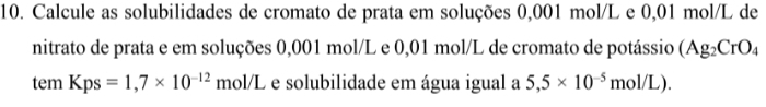 Calcule as solubilidades de cromato de prata em soluções 0,001 mol/L e 0,01 mol/L de 
nitrato de prata e em soluções 0,001 mol/L e 0,01 mol/L de cromato de potássio (Ag_2CrO_4
tem Kps=1,7* 10^(-12) mol/L e solubilidade em água igual a 5,5* 10^(-5)mol/L).