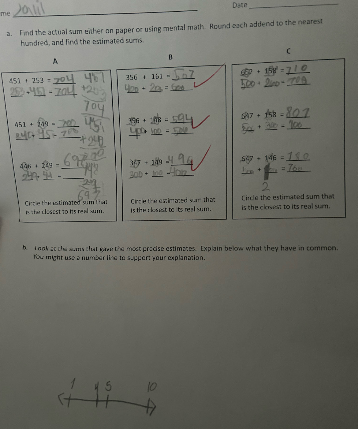 Date_ 
me 
_ 
a. Find the actual sum either on paper or using mental math. Round each addend to the nearest 
hundred, and find the estimated sums. 
C 
A 
B 
_ 451+253=
356+161= _
652+158^1= _ 
_ 
_= 
_ 
_× 
_ 
_ 
_ 
__ 
_ 356+148=
_ 647+158=
_ 
_
451+249= _ 
X =_ 
_ 
_ 
_ 
_= 
_ 
_ 647+146=
448+249= _
347+149= _ 
_ 
_ 
+ 、_ 
_ 
_ 
_ 
_ 
+ _=_ 
Circle the estimated sum that Circle the estimated sum that Circle the estimated sum that 
is the closest to its real sum. is the closest to its real sum. is the closest to its real sum. 
b. Look at the sums that gave the most precise estimates. Explain below what they have in common. 
You might use a number line to support your explanation.