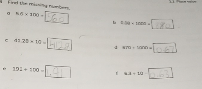 1.1 Place vatue 
B Find the missing numbers. 
a 5.6* 100=
b 0.88* 1000=
c 41.28* 10=
d 670/ 1000=
e 191/ 100=
f 6.3/ 10=