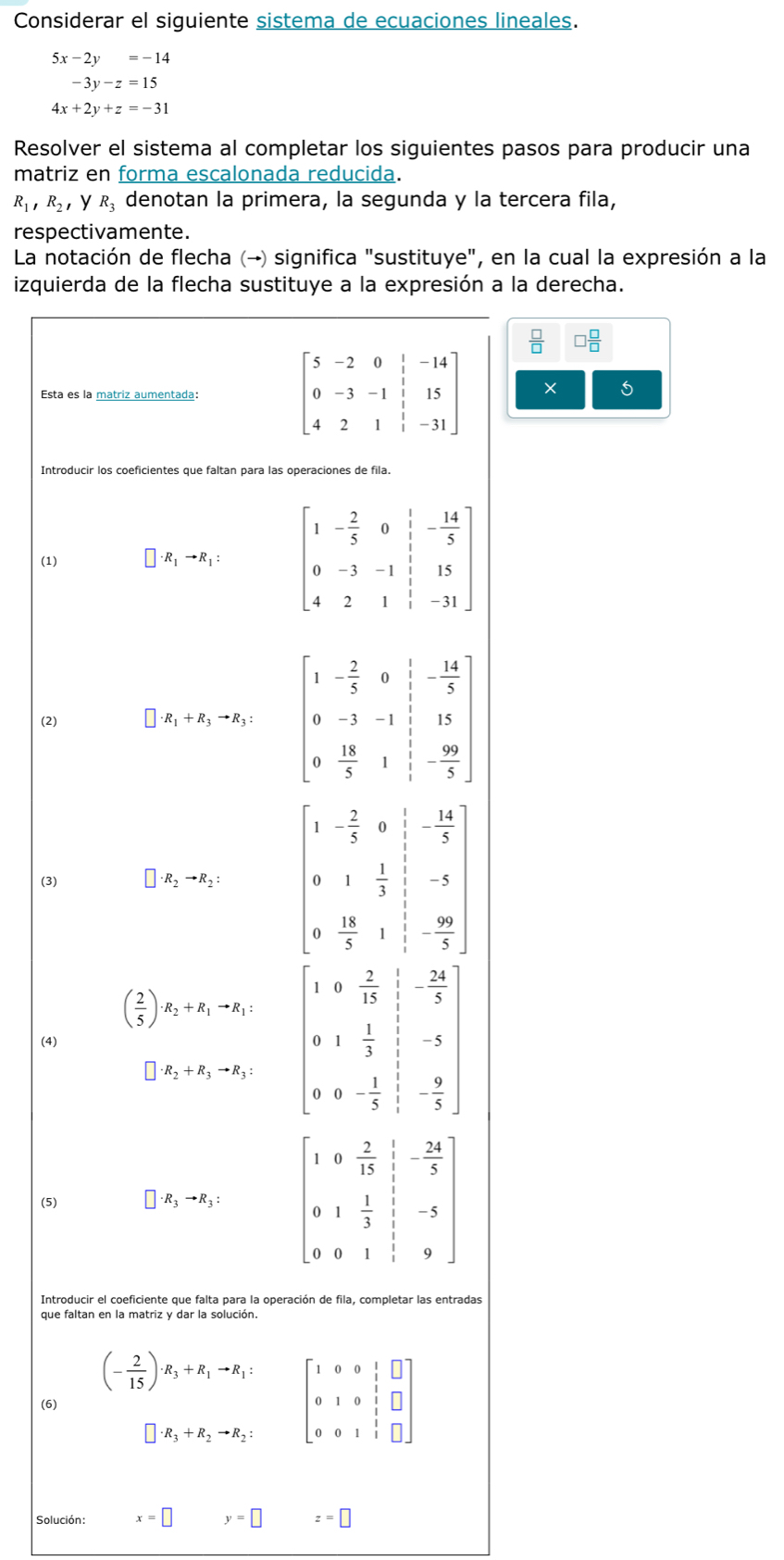 Considerar el siguiente sistema de ecuaciones lineales.
5x-2y=-14
-3y-z=15
4x+2y+z=-31
Resolver el sistema al completar los siguientes pasos para producir una
matriz en forma escalonada reducida.
R_1,R_2 ，y R_3 denotan la primera, la segunda y la tercera fila,
respectivamente.
La notación de flecha (→) significa "sustituye", en la cual la expresión a la
izquierda de la flecha sustituye a la expresión a la derecha.
Esta es la matriz aumentada: beginbmatrix 5&-2&0& 1/3 &-14 0&-3&-1& 1/3 &15 4&2&1& 1/3 &-31endbmatrix ×
Introducir los coeficientes que faltan para las operaciones de fila.
(1) · R_1to R_1:
(2)
· R_1+R_3to R_3:
(3) · R_2to R_2:
( 2/5 )· R_2+R_1to R_1: beginbmatrix 1&0& 2/13 & 1/24 5& 0&1& 1/3 &frac 5&-5 0-5 0&0&- 1/5 5frac -9&- 9/5 endbmatrix
(4)
□ · R_2+R_3to R_3:
(5) □ · R_3to R_3:
Introducir el coeficiente que falta para la operación de fila, completar las entradas
que faltan en la matriz y dar la solución.
(- 2/15 )· R_3+R_1to R_1: beginbmatrix 1&0&0&1&□  0&1&0&1&□  0&0&1&1&□ endbmatrix
(6)
· R_3+R_2to R_2:
Solución : x=□ y=□ z=□