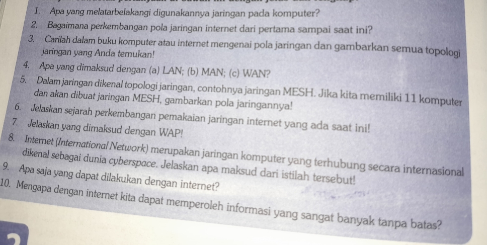 Apa yang melatarbelakangi digunakannya jaringan pada komputer? 
2. Bagaimana perkembangan pola jaringan internet dari pertama sampai saat ini? 
3. Carilah dalam buku komputer atau internet mengenai pola jaringan dan gambarkan semua topologi 
jaringan yang Anda temukan! 
4. Apa yang dimaksud dengan (a) LAN; (b) MAN; (c) WAN? 
5. Dalam jaringan dikenal topologi jaringan, contohnya jaringan MESH. Jika kita memiliki 11 komputer 
dan akan dibuat jaringan MESH, gambarkan pola jaringannya! 
6. Jelaskan sejarah perkembangan pemakaian jaringan internet yang ada saat ini! 
7. Jelaskan yang dimaksud dengan WAP! 
8. Internet (International Network) merupakan jaringan komputer yang terhubung secara internasional 
dikenal sebagai dunia cyberspace. Jelaskan apa maksud dari istilah tersebut! 
9. Apa saja yang dapat dilakukan dengan internet? 
10. Mengapa dengan internet kita dapat memperoleh informasi yang sangat banyak tanpa batas?