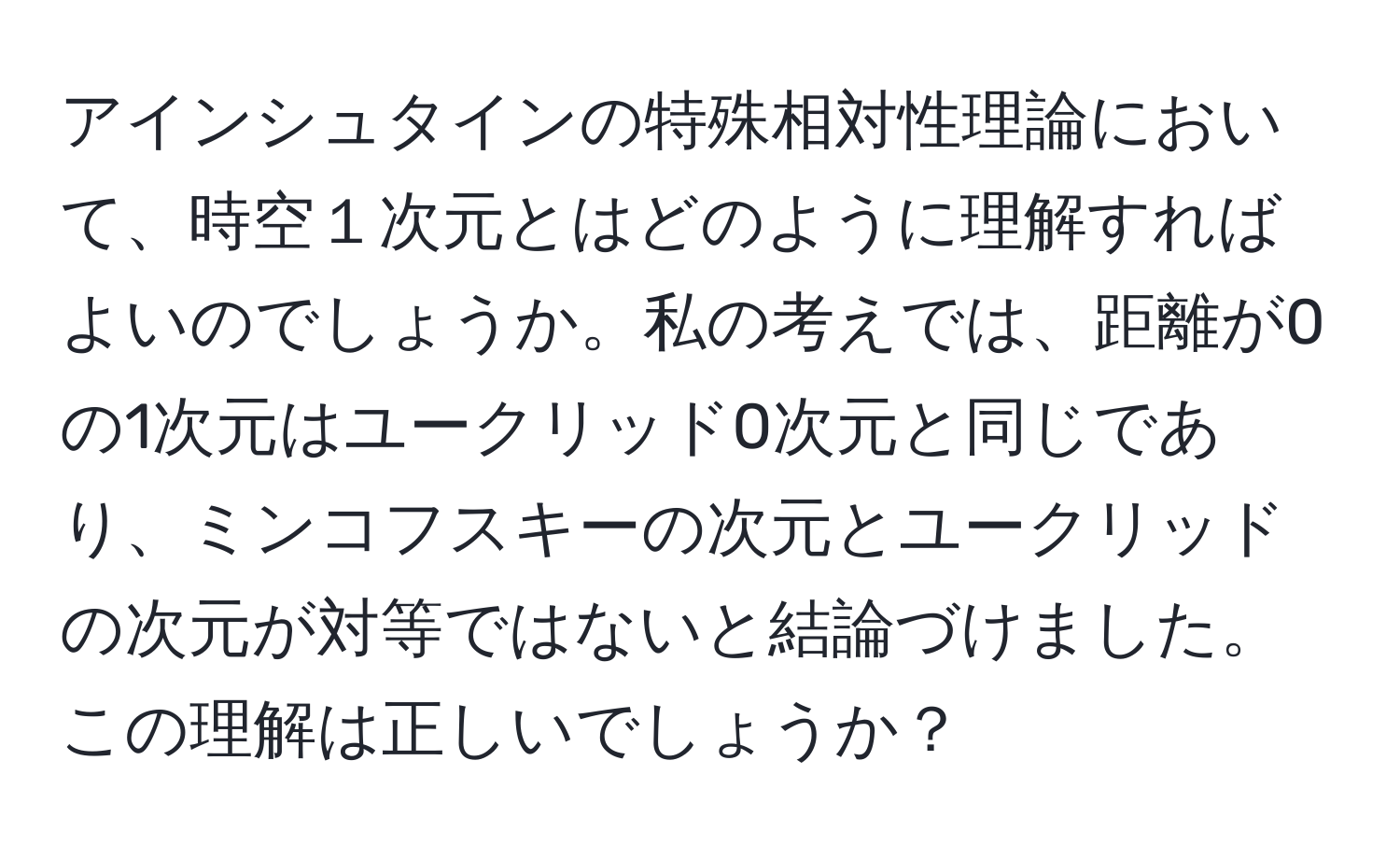 アインシュタインの特殊相対性理論において、時空１次元とはどのように理解すればよいのでしょうか。私の考えでは、距離が0の1次元はユークリッド0次元と同じであり、ミンコフスキーの次元とユークリッドの次元が対等ではないと結論づけました。この理解は正しいでしょうか？