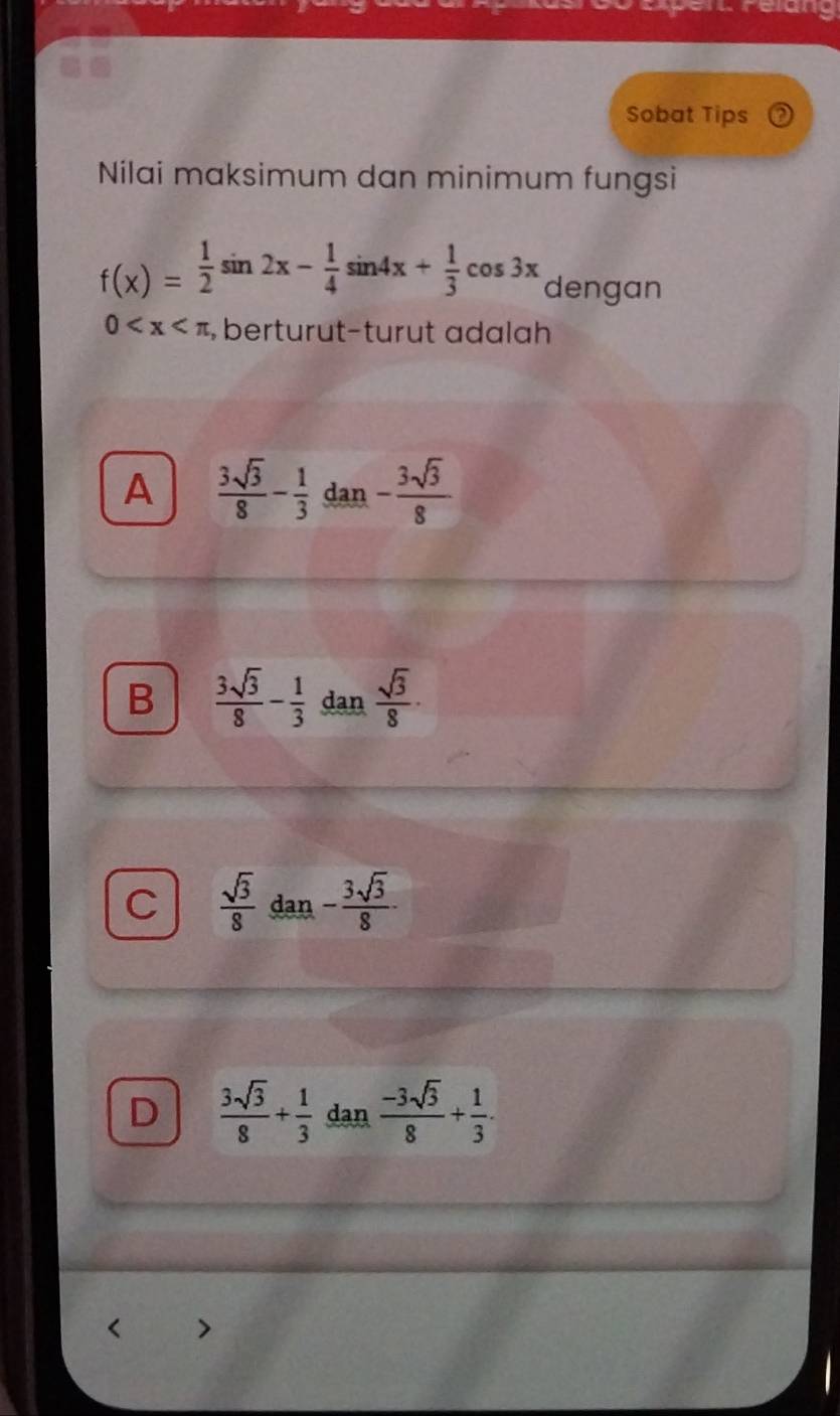 cung
Sobat Tips
Nilai maksimum dan minimum fungsi
f(x)= 1/2 sin 2x- 1/4 sin 4x+ 1/3 cos 3x dengan
0 berturut-turut adalah
A  3sqrt(3)/8 - 1/3  dan - 3sqrt(3)/8 
B  3sqrt(3)/8 - 1/3  dan  sqrt(3)/8 ·
C  sqrt(3)/8  dan - 3sqrt(3)/8 .
D  3sqrt(3)/8 + 1/3  dan  (-3sqrt(3))/8 + 1/3 .