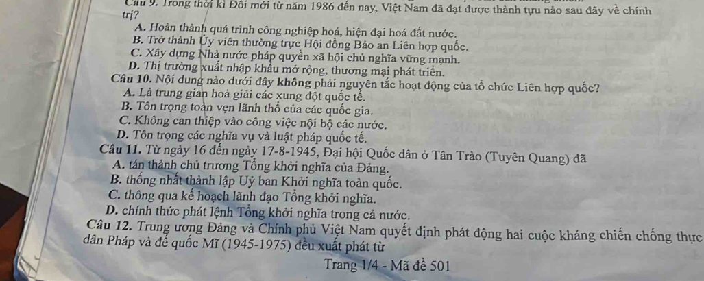 Cầu 9. Trong thời kỉ Đôi mới từ năm 1986 đến nay, Việt Nam đã đạt được thành tựu nào sau đây về chính
trj?
A. Hoàn thành quá trình công nghiệp hoá, hiện đại hoá đất nước.
B. Trở thành Ủy viên thường trực Hội đồng Bảo an Liên hợp quốc.
C. Xây dựng Nhà nước pháp quyền xã hội chủ nghĩa vững mạnh.
D. Thị trường xuất nhập khẩu mở rộng, thương mại phát triển.
Câu 10. Nội dung nào dưới đây không phải nguyên tắc hoạt động của tổ chức Liên hợp quốc?
A. Là trung gian hoà giải các xung đột quốc tế.
B. Tôn trọng toàn vẹn lãnh thổ của các quốc gia.
C. Không can thiệp vào công việc nội bộ các nước.
D. Tôn trọng các nghĩa vụ và luật pháp quốc tế.
Câu 11. Từ ngày 16 đến ngày 17-8-1945, Đại hội Quốc dân ở Tân Trào (Tuyên Quang) đã
A. tán thành chủ trương Tổng khởi nghĩa của Đảng.
B. thống nhất thành lập Uỷ ban Khởi nghĩa toàn quốc.
C. thông qua kế hoạch lãnh đạo Tổng khởi nghĩa.
D. chính thức phát lệnh Tổng khởi nghĩa trong cả nước.
Câu 12. Trung ương Đảng và Chính phủ Việt Nam quyết định phát động hai cuộc kháng chiến chống thực
dân Pháp và đế quốc Mĩ (1945-1975) đều xuất phát từ
Trang 1/4 - Mã đề 501