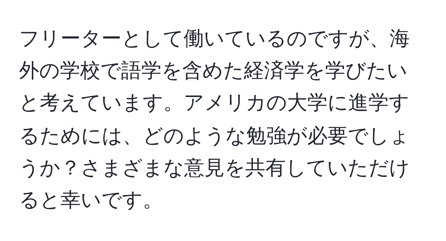 フリーターとして働いているのですが、海外の学校で語学を含めた経済学を学びたいと考えています。アメリカの大学に進学するためには、どのような勉強が必要でしょうか？さまざまな意見を共有していただけると幸いです。