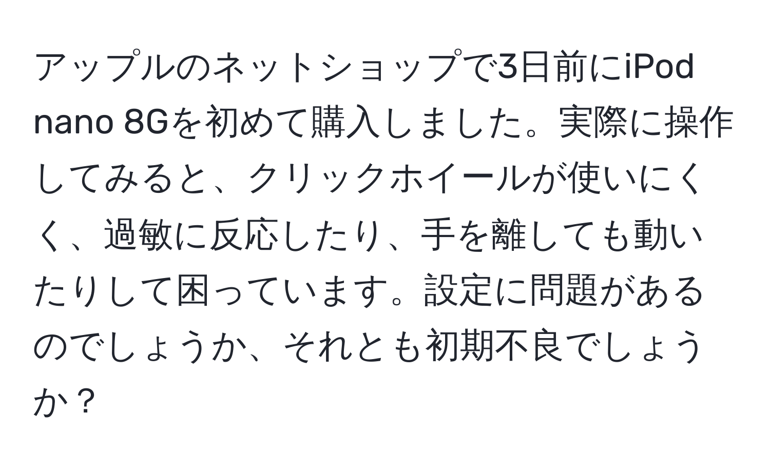 アップルのネットショップで3日前にiPod nano 8Gを初めて購入しました。実際に操作してみると、クリックホイールが使いにくく、過敏に反応したり、手を離しても動いたりして困っています。設定に問題があるのでしょうか、それとも初期不良でしょうか？